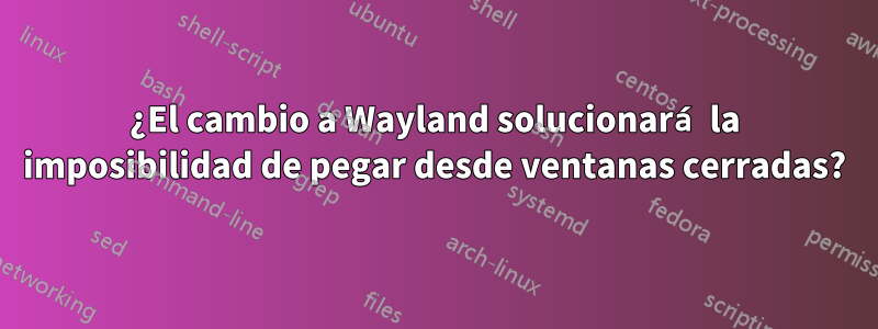 ¿El cambio a Wayland solucionará la imposibilidad de pegar desde ventanas cerradas?