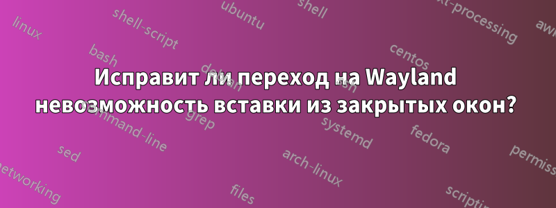 Исправит ли переход на Wayland невозможность вставки из закрытых окон?