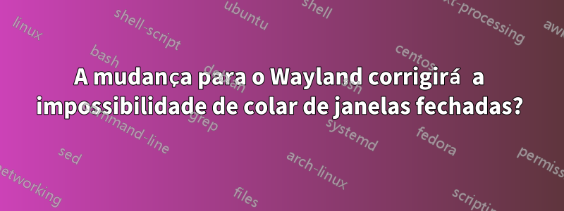 A mudança para o Wayland corrigirá a impossibilidade de colar de janelas fechadas?