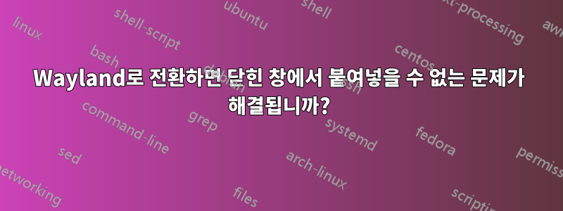 Wayland로 전환하면 닫힌 창에서 붙여넣을 수 없는 문제가 해결됩니까?