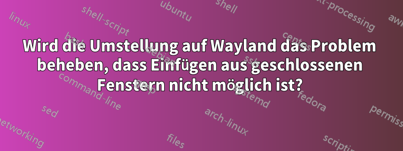 Wird die Umstellung auf Wayland das Problem beheben, dass Einfügen aus geschlossenen Fenstern nicht möglich ist?