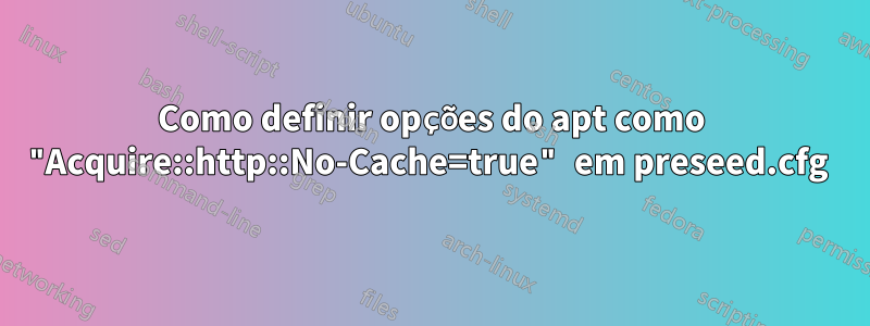 Como definir opções do apt como "Acquire::http::No-Cache=true" em preseed.cfg 