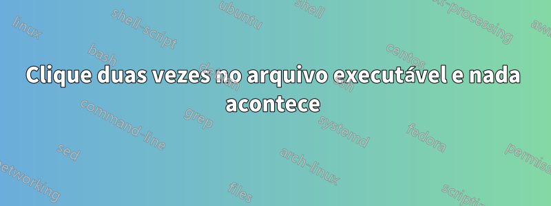 Clique duas vezes no arquivo executável e nada acontece