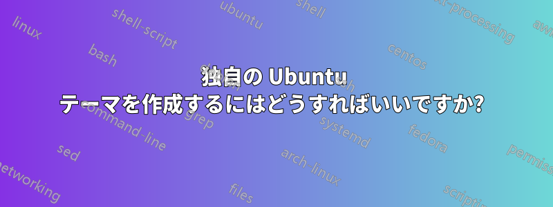 独自の Ubuntu テーマを作成するにはどうすればいいですか? 