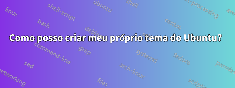 Como posso criar meu próprio tema do Ubuntu? 