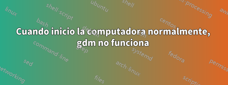 Cuando inicio la computadora normalmente, gdm no funciona