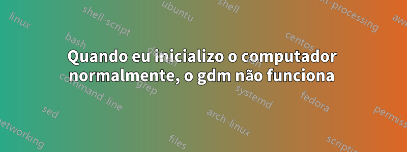 Quando eu inicializo o computador normalmente, o gdm não funciona