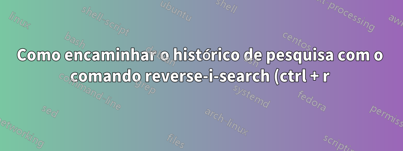 Como encaminhar o histórico de pesquisa com o comando reverse-i-search (ctrl + r)?