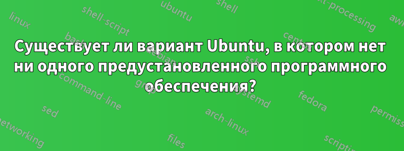 Существует ли вариант Ubuntu, в котором нет ни одного предустановленного программного обеспечения?