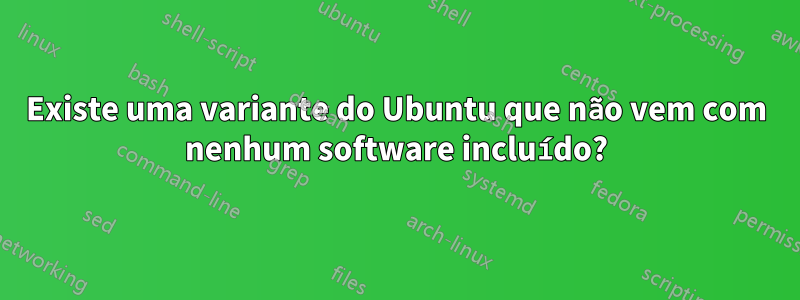 Existe uma variante do Ubuntu que não vem com nenhum software incluído?