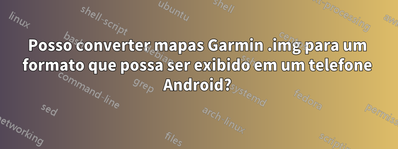 Posso converter mapas Garmin .img para um formato que possa ser exibido em um telefone Android?