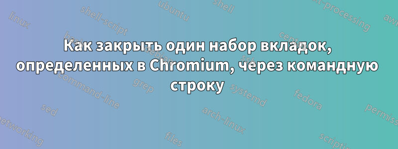 Как закрыть один набор вкладок, определенных в Chromium, через командную строку