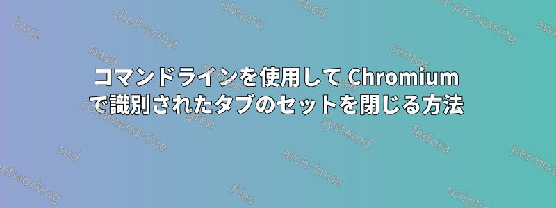 コマンドラインを使用して Chromium で識別されたタブのセットを閉じる方法