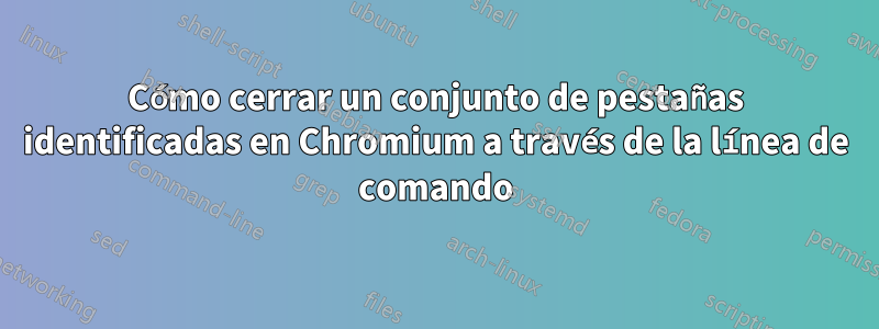 Cómo cerrar un conjunto de pestañas identificadas en Chromium a través de la línea de comando