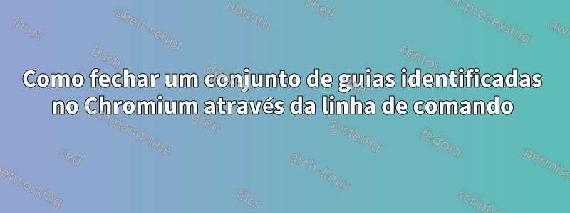 Como fechar um conjunto de guias identificadas no Chromium através da linha de comando