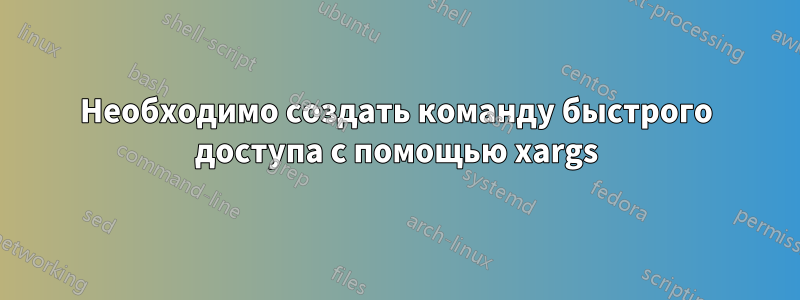 Необходимо создать команду быстрого доступа с помощью xargs