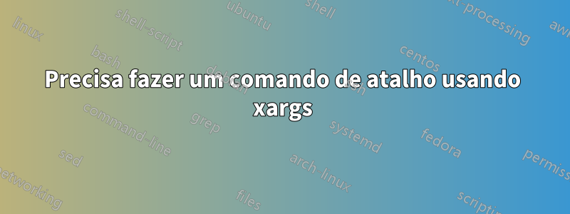 Precisa fazer um comando de atalho usando xargs