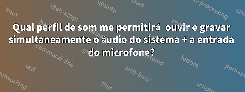 Qual perfil de som me permitirá ouvir e gravar simultaneamente o áudio do sistema + a entrada do microfone?