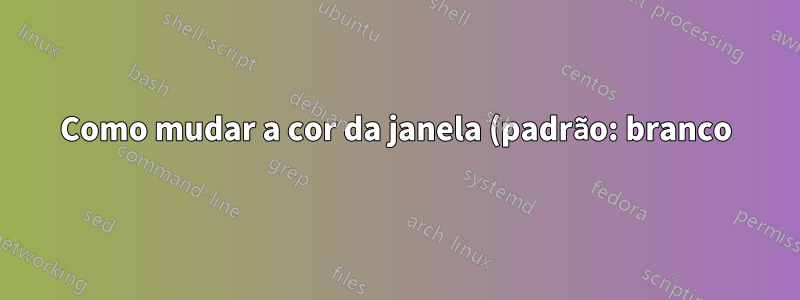 Como mudar a cor da janela (padrão: branco)?