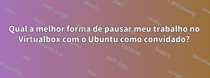 Qual a melhor forma de pausar meu trabalho no Virtualbox com o Ubuntu como convidado?