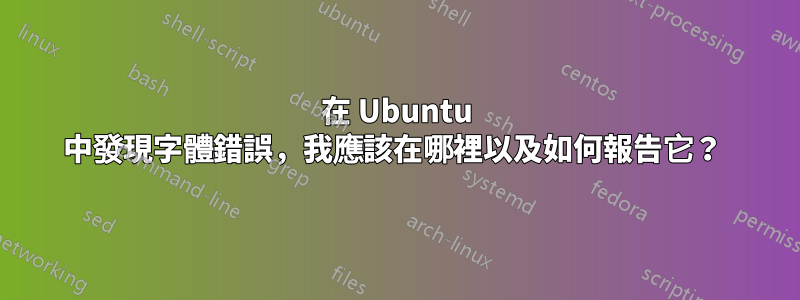 在 Ubuntu 中發現字體錯誤，我應該在哪裡以及如何報告它？ 