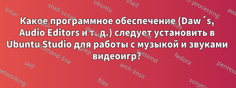 Какое программное обеспечение (Daw´s, Audio Editors и т. д.) следует установить в Ubuntu Studio для работы с музыкой и звуками видеоигр?