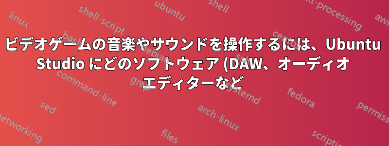 ビデオゲームの音楽やサウンドを操作するには、Ubuntu Studio にどのソフトウェア (DAW、オーディオ エディターなど) をインストールする必要がありますか?