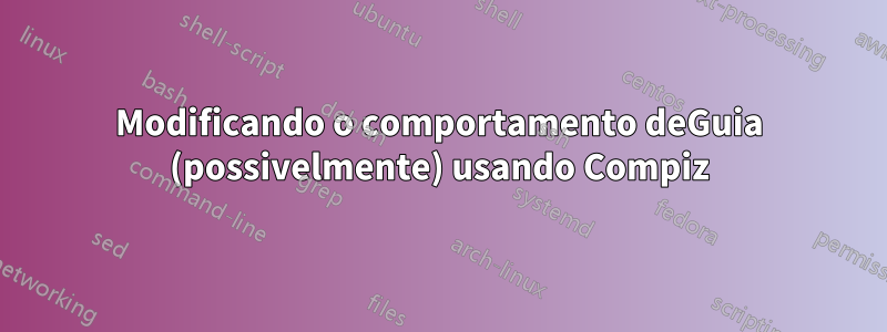 Modificando o comportamento deGuia (possivelmente) usando Compiz