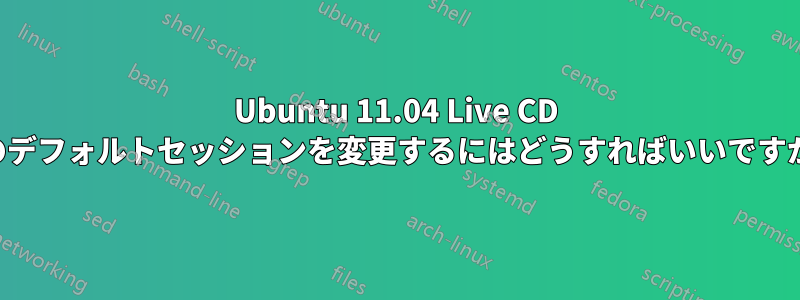 Ubuntu 11.04 Live CD のデフォルトセッションを変更するにはどうすればいいですか