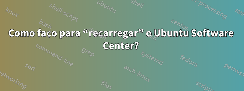 Como faço para “recarregar” o Ubuntu Software Center?