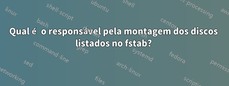 Qual é o responsável pela montagem dos discos listados no fstab?