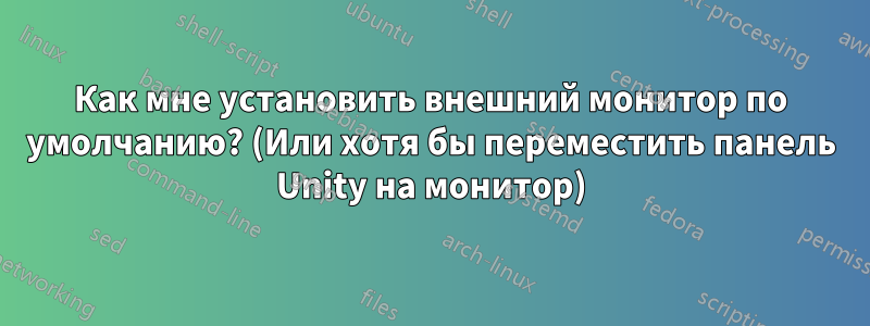 Как мне установить внешний монитор по умолчанию? (Или хотя бы переместить панель Unity на монитор)