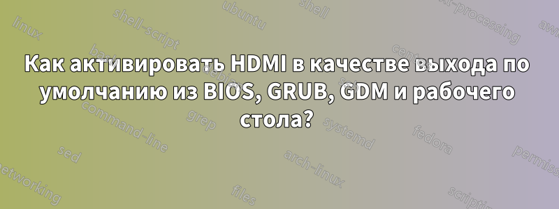 Как активировать HDMI в качестве выхода по умолчанию из BIOS, GRUB, GDM и рабочего стола?