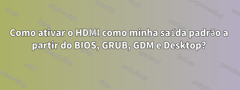 Como ativar o HDMI como minha saída padrão a partir do BIOS, GRUB, GDM e Desktop?