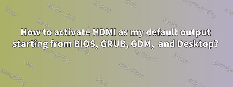 How to activate HDMI as my default output starting from BIOS, GRUB, GDM,  and Desktop?