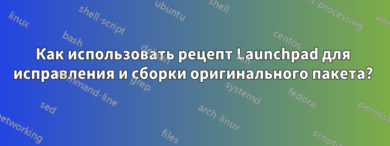 Как использовать рецепт Launchpad для исправления и сборки оригинального пакета?