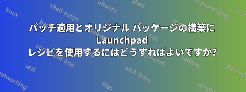 パッチ適用とオリジナル パッケージの構築に Launchpad レシピを使用するにはどうすればよいですか?