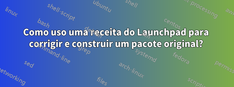 Como uso uma receita do Launchpad para corrigir e construir um pacote original?