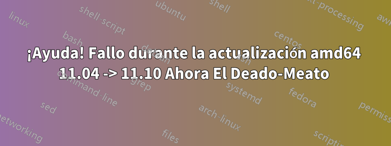 ¡Ayuda! Fallo durante la actualización amd64 11.04 -> 11.10 Ahora El Deado-Meato