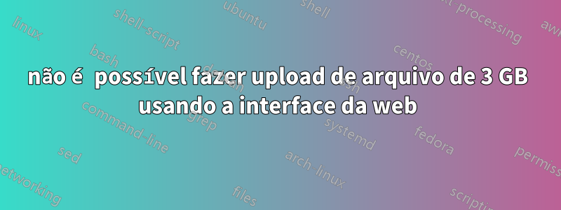 não é possível fazer upload de arquivo de 3 GB usando a interface da web