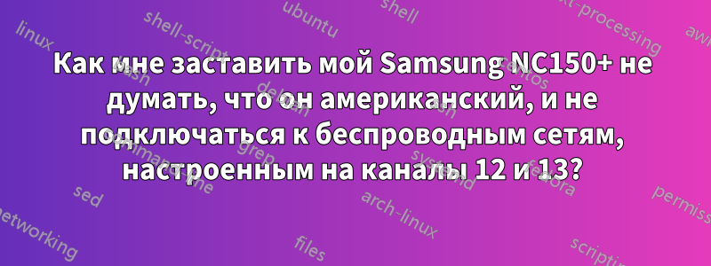 Как мне заставить мой Samsung NC150+ не думать, что он американский, и не подключаться к беспроводным сетям, настроенным на каналы 12 и 13?