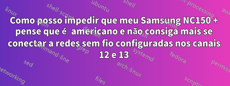 Como posso impedir que meu Samsung NC150 + pense que é americano e não consiga mais se conectar a redes sem fio configuradas nos canais 12 e 13