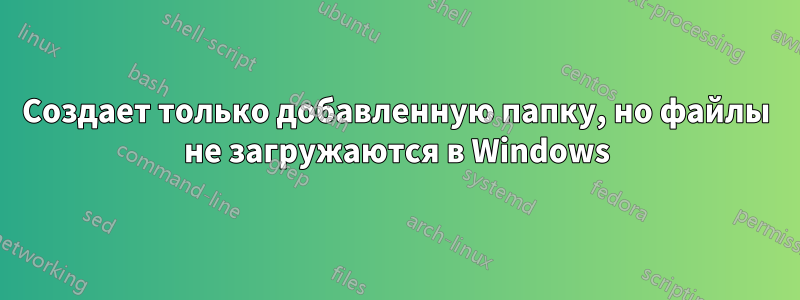 Создает только добавленную папку, но файлы не загружаются в Windows