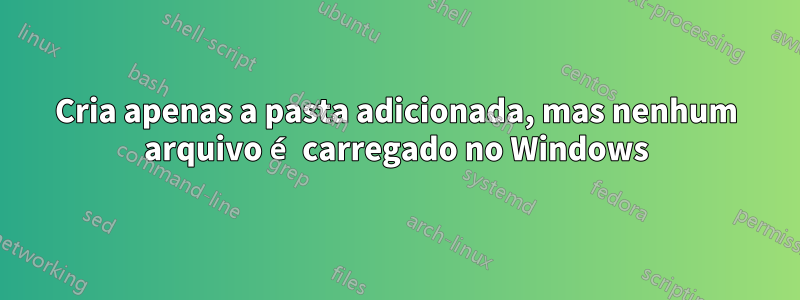 Cria apenas a pasta adicionada, mas nenhum arquivo é carregado no Windows