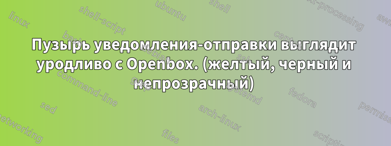 Пузырь уведомления-отправки выглядит уродливо с Openbox. (желтый, черный и непрозрачный)