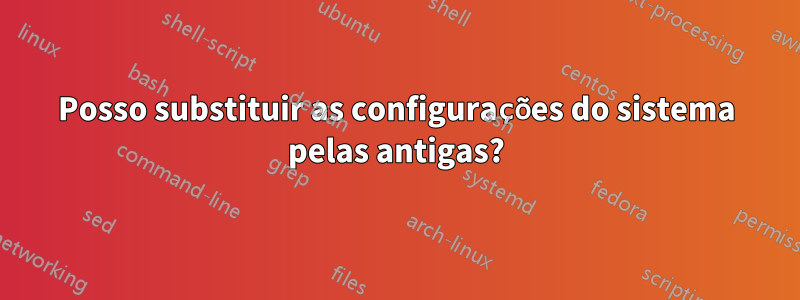 Posso substituir as configurações do sistema pelas antigas?