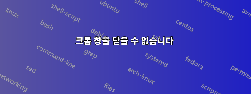 크롬 창을 닫을 수 없습니다