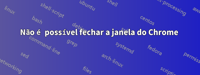 Não é possível fechar a janela do Chrome