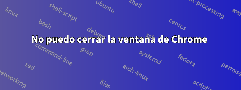 No puedo cerrar la ventana de Chrome