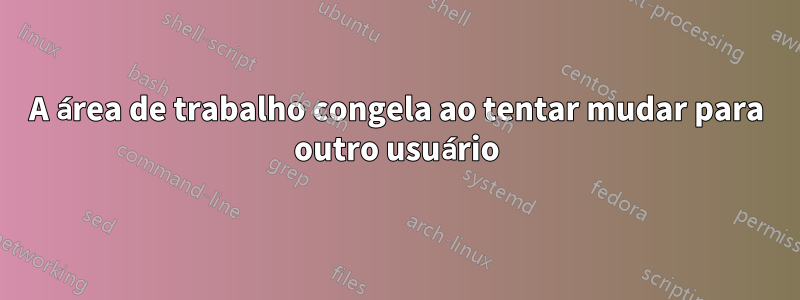 A área de trabalho congela ao tentar mudar para outro usuário